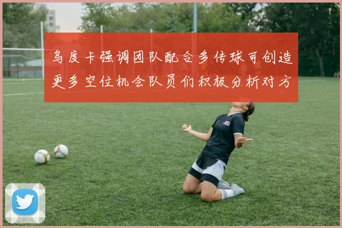 乌度卡强调团队配合多传球可创造更多空位机会队员们积极分析对方防守策略