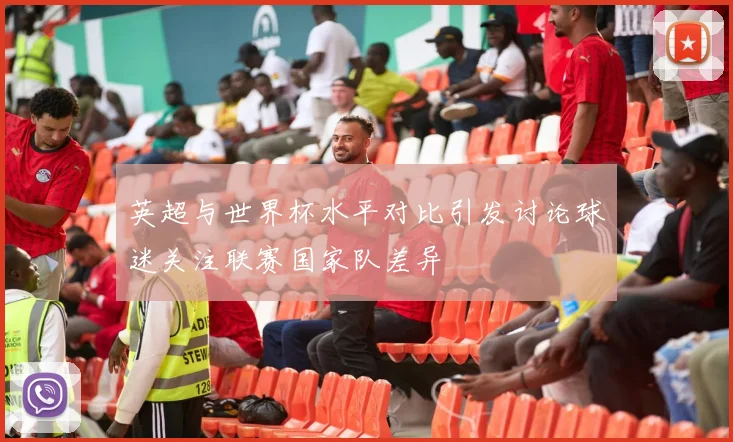 英超与世界杯水平对比引发讨论球迷关注联赛国家队差异