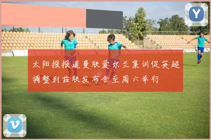 太阳报报道曼联爱尔兰集训促英超调整利兹联发布会至周六举行