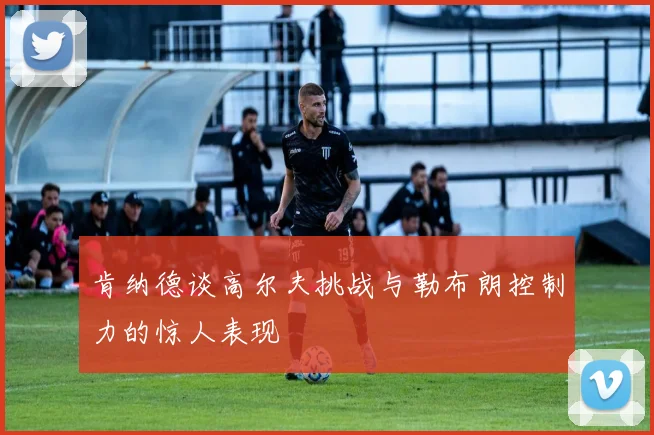 肯纳德谈高尔夫挑战与勒布朗控制力的惊人表现