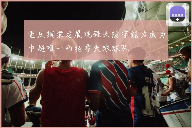 重庆铜梁龙展现强大防守能力成为中超唯一两轮零失球球队