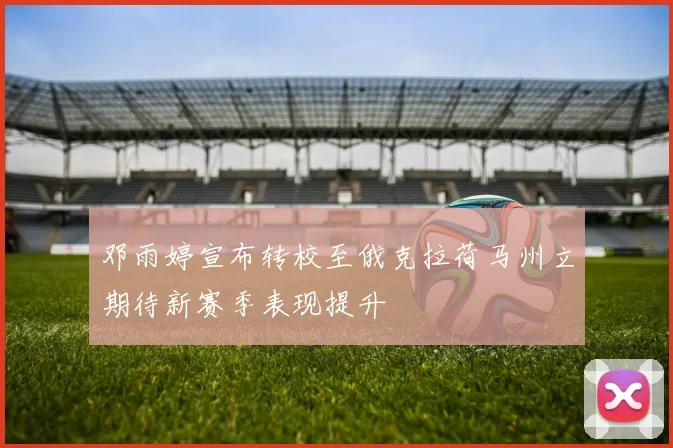 邓雨婷宣布转校至俄克拉荷马州立期待新赛季表现提升