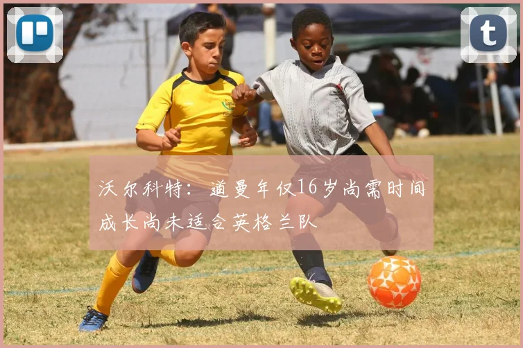 沃尔科特：道曼年仅16岁尚需时间成长尚未适合英格兰队