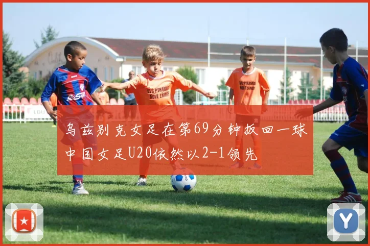 乌兹别克女足在第69分钟扳回一球中国女足U20依然以2-1领先