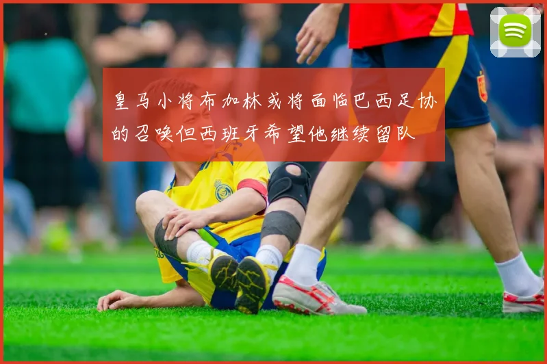 皇马小将布加林或将面临巴西足协的召唤但西班牙希望他继续留队