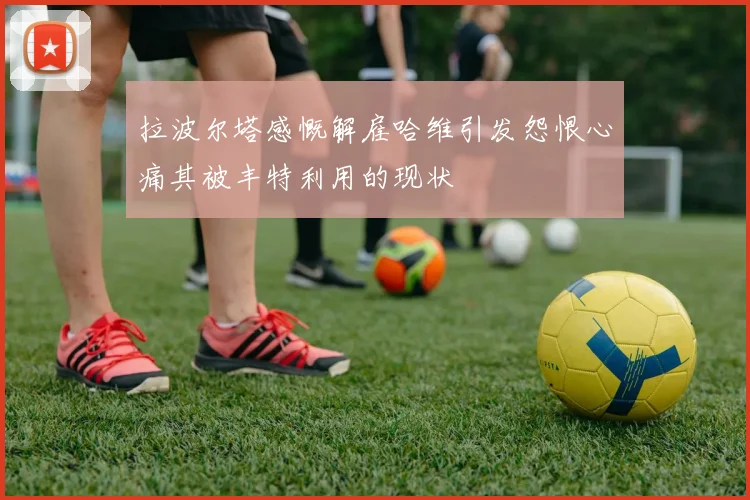 拉波尔塔感慨解雇哈维引发怨恨心痛其被丰特利用的现状