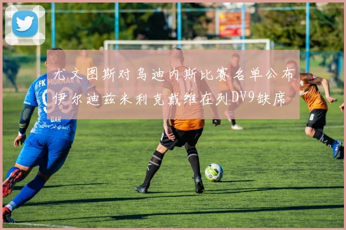 尤文图斯对乌迪内斯比赛名单公布伊尔迪兹米利克戴维在列DV9缺席